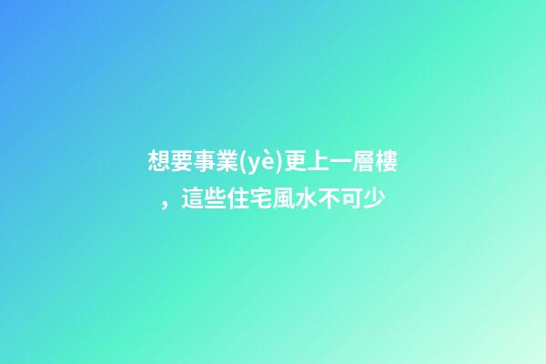 想要事業(yè)更上一層樓，這些住宅風水不可少